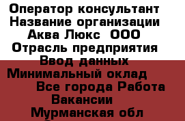 Оператор-консультант › Название организации ­ Аква Люкс, ООО › Отрасль предприятия ­ Ввод данных › Минимальный оклад ­ 30 000 - Все города Работа » Вакансии   . Мурманская обл.,Оленегорск г.